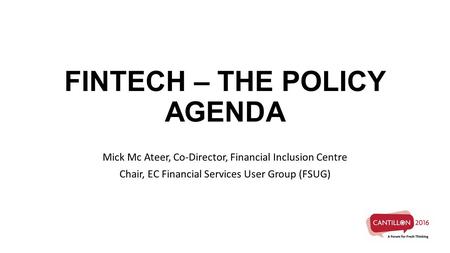 FINTECH – THE POLICY AGENDA Mick Mc Ateer, Co-Director, Financial Inclusion Centre Chair, EC Financial Services User Group (FSUG)