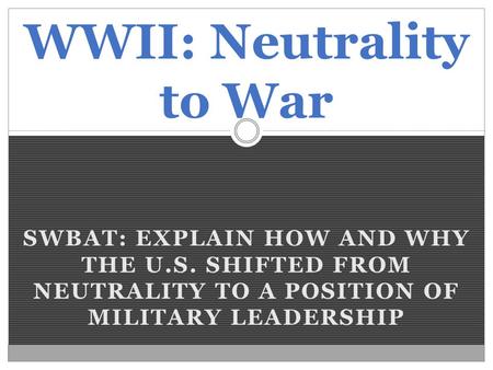 SWBAT: EXPLAIN HOW AND WHY THE U.S. SHIFTED FROM NEUTRALITY TO A POSITION OF MILITARY LEADERSHIP WWII: Neutrality to War.