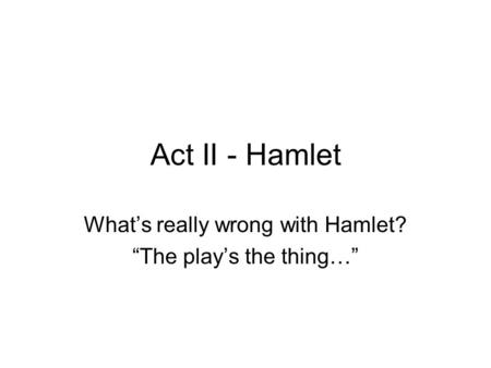 Act II - Hamlet What’s really wrong with Hamlet? “The play’s the thing…”
