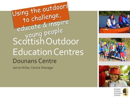 Scottish Outdoor Education Centres Dounans Centre Jamie Miller, Centre Manager Using the outdoors to challenge, educate & inspire young people.