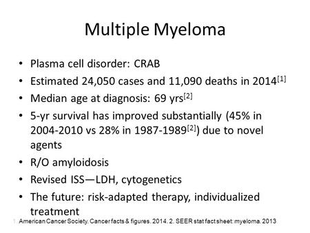 Multiple Myeloma Plasma cell disorder: CRAB Estimated 24,050 cases and 11,090 deaths in 2014 [1] Median age at diagnosis: 69 yrs [2] 5-yr survival has.