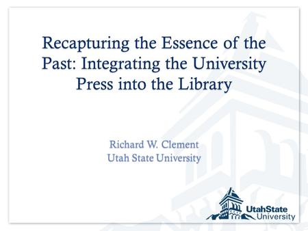 Recapturing the Essence of the Past: Integrating the University Press into the Library Richard W. Clement Utah State University.