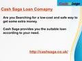 Are you Searching for a low-cost and safe way to get some extra money. Cash Saga provides you the suitable loan according to your need.