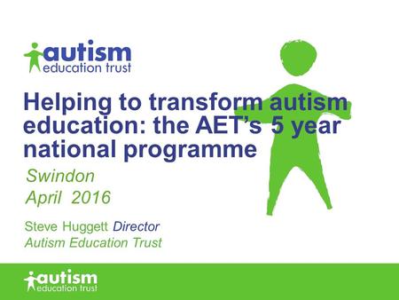 Helping to transform autism education: the AET’s 5 year national programme Steve Huggett Director Autism Education Trust Swindon April 2016.