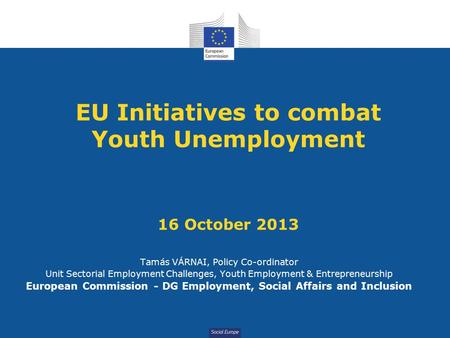 Social Europe EU Initiatives to combat Youth Unemployment 16 October 2013 Tamás VÁRNAI, Policy Co-ordinator Unit Sectorial Employment Challenges, Youth.