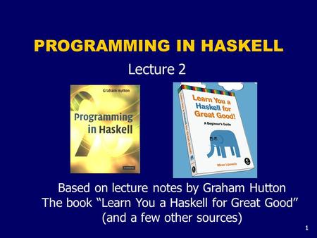 1 PROGRAMMING IN HASKELL Lecture 2 Based on lecture notes by Graham Hutton The book “Learn You a Haskell for Great Good” (and a few other sources)