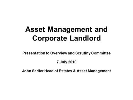 Asset Management and Corporate Landlord Presentation to Overview and Scrutiny Committee 7 July 2010 John Sadler Head of Estates & Asset Management.