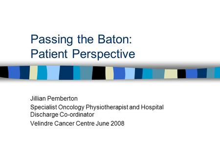 Passing the Baton: Patient Perspective Jillian Pemberton Specialist Oncology Physiotherapist and Hospital Discharge Co-ordinator Velindre Cancer Centre.