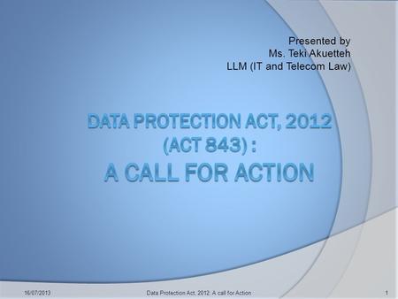 Presented by Ms. Teki Akuetteh LLM (IT and Telecom Law) 16/07/2013Data Protection Act, 2012: A call for Action1.