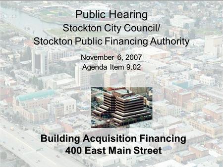 Building Acquisition Financing 400 East Main Street Public Hearing Stockton City Council/ Stockton Public Financing Authority November 6, 2007 Agenda Item.