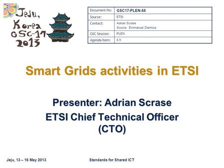 Jeju, 13 – 16 May 2013Standards for Shared ICT Smart Grids activities in ETSI Presenter: Adrian Scrase ETSI Chief Technical Officer (CTO) Document No: