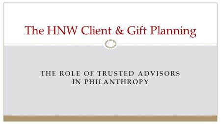 THE ROLE OF TRUSTED ADVISORS IN PHILANTHROPY The HNW Client & Gift Planning.