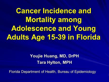 Cancer Incidence and Mortality among Adolescence and Young Adults Age 15-39 in Florida Youjie Huang, MD, DrPH Tara Hylton, MPH Florida Department of Health,