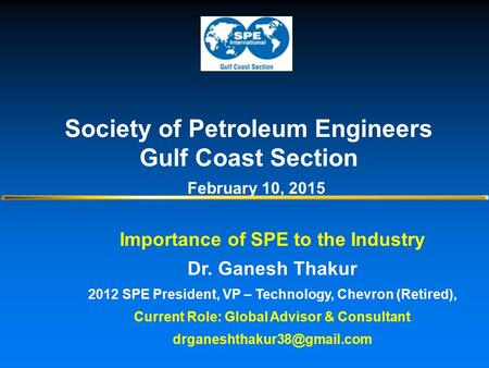 Importance of SPE to the Industry Dr. Ganesh Thakur 2012 SPE President, VP – Technology, Chevron (Retired), Current Role: Global Advisor & Consultant