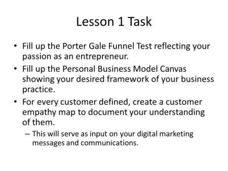 Lesson 1 Task Fill up the Porter Gale Funnel Test reflecting your passion as an entrepreneur. Fill up the Personal Business Model Canvas showing your desired.
