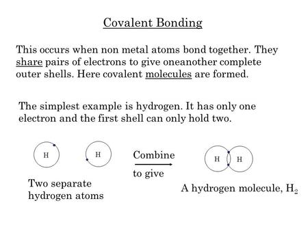 Covalent Bonding This occurs when non metal atoms bond together. They share pairs of electrons to give oneanother complete outer shells. Here covalent.