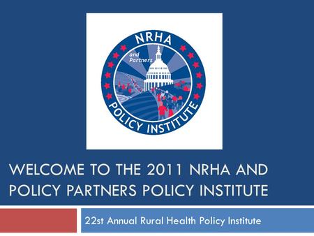 WELCOME TO THE 2011 NRHA AND POLICY PARTNERS POLICY INSTITUTE 22st Annual Rural Health Policy Institute.