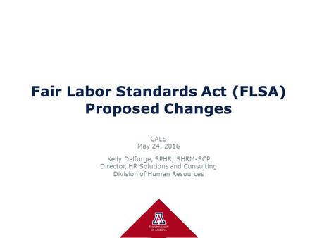 Fair Labor Standards Act (FLSA) Proposed Changes CALS May 24, 2016 Kelly Delforge, SPHR, SHRM-SCP Director, HR Solutions and Consulting Division of Human.