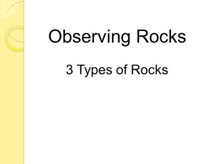Observing Rocks 3 Types of Rocks. o What are hills, beaches and the ocean floor all made of? ROCKS!!! o Rocks are found everywhere on Earth. o All rocks.