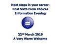 Next steps in your career: Post Sixth Form Choices Information Evening 22 nd March 2016 A Very Warm Welcome.