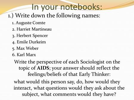 In your notebooks: 1.) Write down the following names: 1. Auguste Comte 2. Harriet Martineau 3. Herbert Spencer 4. Emile Durkeim 5. Max Weber 6. Karl Marx.