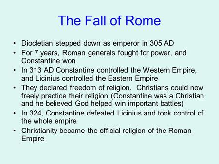 The Fall of Rome Diocletian stepped down as emperor in 305 AD For 7 years, Roman generals fought for power, and Constantine won In 313 AD Constantine controlled.