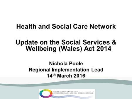 Health and Social Care Network Update on the Social Services & Wellbeing (Wales) Act 2014 Nichola Poole Regional Implementation Lead 14 th March 2016.