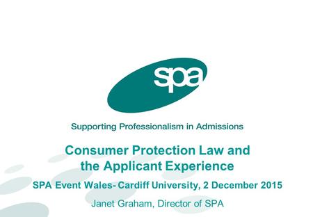 Consumer Protection Law and the Applicant Experience SPA Event Wales- Cardiff University, 2 December 2015 Janet Graham, Director of SPA.