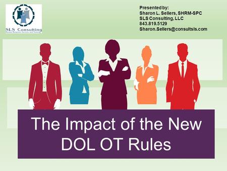 The Impact of the New DOL OT Rules Presented by: Sharon L. Sellers, SHRM-SPC SLS Consulting, LLC 843.819.5129