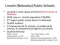 Lincoln (Nebraska) Public Schools Located in state capital and home of University of Nebraska 2010 census = Lincoln population 258,000+ 2 nd largest public.