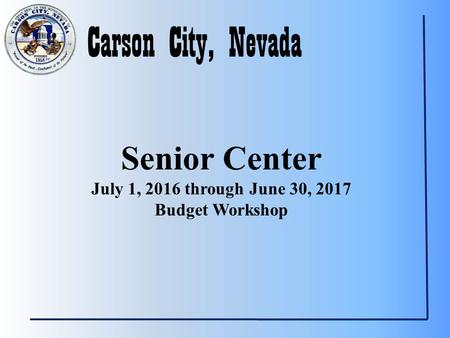 Carson City, Nevada Senior Center July 1, 2016 through June 30, 2017 Budget Workshop.