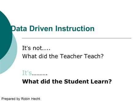 Data Driven Instruction It’s not….. What did the Teacher Teach? It’s ………. What did the Student Learn? Prepared by Robin Hecht.