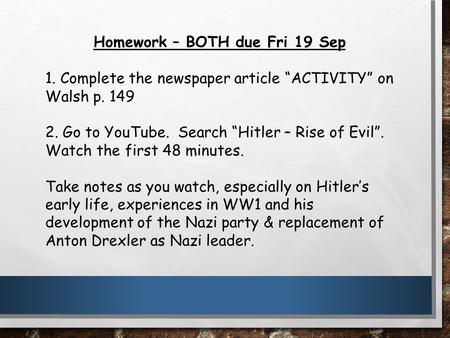 Homework – BOTH due Fri 19 Sep 1. Complete the newspaper article “ACTIVITY” on Walsh p. 149 2. Go to YouTube. Search “Hitler – Rise of Evil”. Watch the.