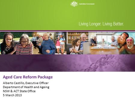 Aged Care Reform Package Alberto Castillo, Executive Officer Department of Health and Ageing NSW & ACT State Office 5 March 2013.