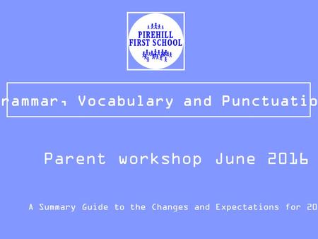 Grammar, Vocabulary and Punctuation A Summary Guide to the Changes and Expectations for 2015/16 Parent workshop June 2016.