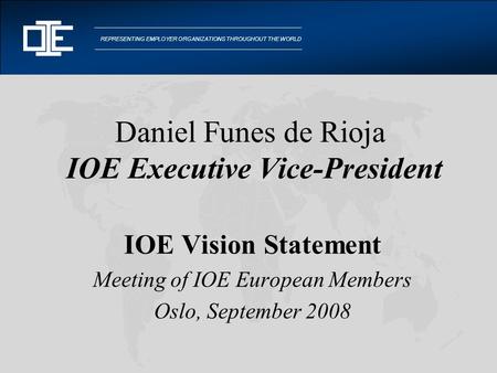 REPRESENTING EMPLOYER ORGANIZATIONS THROUGHOUT THE WORLD Daniel Funes de Rioja IOE Executive Vice-President IOE Vision Statement Meeting of IOE European.