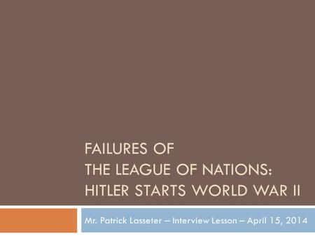 FAILURES OF THE LEAGUE OF NATIONS: HITLER STARTS WORLD WAR II Mr. Patrick Lasseter – Interview Lesson – April 15, 2014.