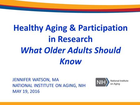 JENNIFER WATSON, MA NATIONAL INSTITUTE ON AGING, NIH MAY 19, 2016 Healthy Aging & Participation in Research What Older Adults Should Know.