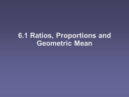 6.1 Ratios, Proportions and Geometric Mean. Objectives WWWWrite ratios UUUUse properties of proportions FFFFind the geometric mean between.
