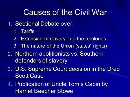 Causes of the Civil War 1. Sectional Debate over: 1.Tariffs 2.Extension of slavery into the territories 3.The nature of the Union (states’ rights) 2.