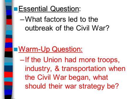 Essential Question Essential Question: –What factors led to the outbreak of the Civil War? Warm-Up Question: Warm-Up Question: –If the Union had more troops,