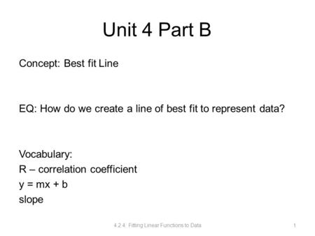 Unit 4 Part B Concept: Best fit Line EQ: How do we create a line of best fit to represent data? Vocabulary: R – correlation coefficient y = mx + b slope.