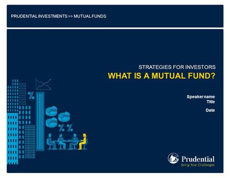 PRUDENTIAL INVESTMENTS >> MUTUAL FUNDS STRATEGIES FOR INVESTORS Speaker name Title Date WHAT IS A MUTUAL FUND?