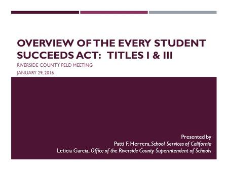 OVERVIEW OF THE EVERY STUDENT SUCCEEDS ACT: TITLES I & III RIVERSIDE COUNTY PELD MEETING JANUARY 29, 2016 Presented by Patti F. Herrera, School Services.