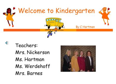 Welcome to Kindergarten By C Hartman by C. Hartman Teachers: Mrs. Nickerson Ms. Hartman Ms. Werdehoff Mrs. Barnes.