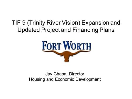 TIF 9 (Trinity River Vision) Expansion and Updated Project and Financing Plans Jay Chapa, Director Housing and Economic Development.