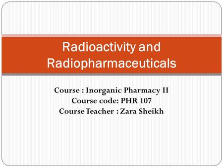 Course : Inorganic Pharmacy II Course code: PHR 107 Course Teacher : Zara Sheikh Radioactivity and Radiopharmaceuticals.