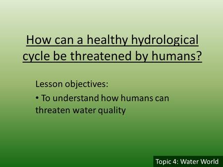 How can a healthy hydrological cycle be threatened by humans? Lesson objectives: To understand how humans can threaten water quality Topic 4: Water World.