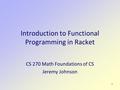 1 Introduction to Functional Programming in Racket CS 270 Math Foundations of CS Jeremy Johnson.