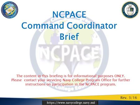 Https://www.navycollege.navy.mil NCPACE Command Coordinator Brief Rev. 3/16 The content in this briefing is for informational purposes ONLY. Please contact.